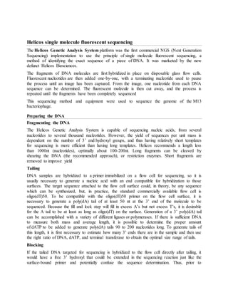 Helicos single molecule fluorescent sequencing
The Helicos Genetic Analysis System platform was the first commercial NGS (Next Generation
Sequencing) implementation to use the principle of single molecule fluorescent sequencing, a
method of identifying the exact sequence of a piece of DNA. It was marketed by the now
defunct Helicos Biosciences.
The fragments of DNA molecules are first hybridized in place on disposable glass flow cells.
Fluorescent nucleotides are then added one-by-one, with a terminating nucleotide used to pause
the process until an image has been captured. From the image, one nucleotide from each DNA
sequence can be determined. The fluorescent molecule is then cut away, and the process is
repeated until the fragments have been completely sequenced
This sequencing method and equipment were used to sequence the genome of the M13
bacteriophage.
Preparing the DNA
Fragmenting the DNA
The Helicos Genetic Analysis System is capable of sequencing nucleic acids, from several
nucleotides to several thousand nucleotides. However, the yield of sequences per unit mass is
dependent on the number of 3’ end hydroxyl groups, and thus having relatively short templates
for sequencing is more efficient than having long templates. Helicos recommends a length less
than 1000nt (nucleotides), optimally about 100-200nt. Long fragments can be cleaved by
shearing the DNA (the recommended approach), or restriction enzymes. Short fragments are
removed to improve yield
Tailing
DNA samples are hybridized to a primer immobilized on a flow cell for sequencing, so it is
usually necessary to generate a nucleic acid with an end compatible for hybridization to those
surfaces. The target sequence attached to the flow cell surface could, in theory, be any sequence
which can be synthesized, but, in practice, the standard commercially available flow cell is
oligo(dT)50. To be compatible with the oligo(dT)50 primer on the flow cell surface, it is
necessary to generate a poly(dA) tail of at least 50 nt at the 3’ end of the molecule to be
sequenced. Because the fill and lock step will fill in excess A’s but not excess T’s, it is desirable
for the A tail to be at least as long as oligo(dT) on the surface. Generation of a 3’ poly(dA) tail
can be accomplished with a variety of different ligases or polymerases. If there is sufficient DNA
to measure both mass and average length, it is possible to determine the proper amount
of dATP to be added to generate poly(dA) tails 90 to 200 nucleotides long. To generate tails of
this length, it is first necessary to estimate how many 3’ ends there are in the sample and then use
the right ratio of DNA, dATP, and terminal transferase to obtain the optimal size range of tails.
Blocking
If the tailed DNA targeted for sequencing is hybridized to the flow cell directly after tailing, it
would have a free 3’ hydroxyl that could be extended in the sequencing reaction just like the
surface-bound primer and potentially confuse the sequence determination. Thus, prior to
 