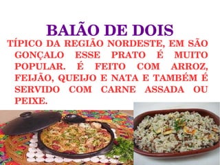 TÍPICO DA REGIÃO NORDESTE, EM SÃO 
GONÇALO  ESSE  PRATO  É  MUITO 
POPULAR.  É  FEITO  COM  ARROZ, 
FEIJÃO,  QUEIJO  E  NATA  E  TAMBÉM  É 
SERVIDO  COM  CARNE  ASSADA  OU 
PEIXE.
BAIÃO DE DOIS
 