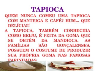 TAPIOCA
QUEM  NUNCA  COMEU  UMA  TAPIOCA 
COM  MANTEIGA  E  CAFÉ?  HUM...  QUE 
DELÍCIA!!!
A  TAPIOCA,  TAMBÉM  CONHECIDA 
COMO  BEIJU,  É  FEITA  DA  GOMA  QUE 
SE  OBTÉM  DA  MANDIOCA.  AS 
FAMÍLIAS  SÃO  GONÇALENSES, 
POSSUEM  O  COSTUME  DE  PRODUZIR 
SUA  PRÓPRIA  GOMA  NAS  FAMOSAS 
FARINHADAS.
 