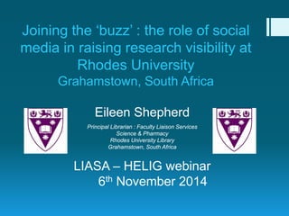 Joining the ‘buzz’ : the role of social media in raising research visibility at Rhodes University Grahamstown, South Africa 
Eileen Shepherd 
Principal Librarian : Faculty Liaison Services 
Science & Pharmacy 
Rhodes University Library 
Grahamstown, South Africa 
LIASA – HELIG webinar 
6th November 2014  