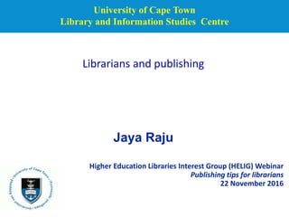 University of Cape Town
Library and Information Studies Centre
Higher Education Libraries Interest Group (HELIG) Webinar
Publishing tips for librarians
22 November 2016
Librarians and publishing
Jaya Raju
 