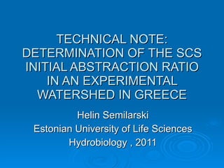 TECHNICAL NOTE: DETERMINATION OF THE SCS INITIAL ABSTRACTION RATIO IN AN EXPERIMENTAL WATERSHED IN GREECE Helin Semilarski Estonian University of Life Sciences Hydrobiology , 2011 