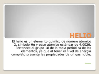 HELIO
El helio es un elemento químico de número atómico
  2, símbolo He y peso atómico estándar de 4,0026.
   Pertenece al grupo 18 de la tabla periódica de los
       elementos, ya que al tener el nivel de energía
completo presenta las propiedades de un gas noble.

                                                Regresar
 