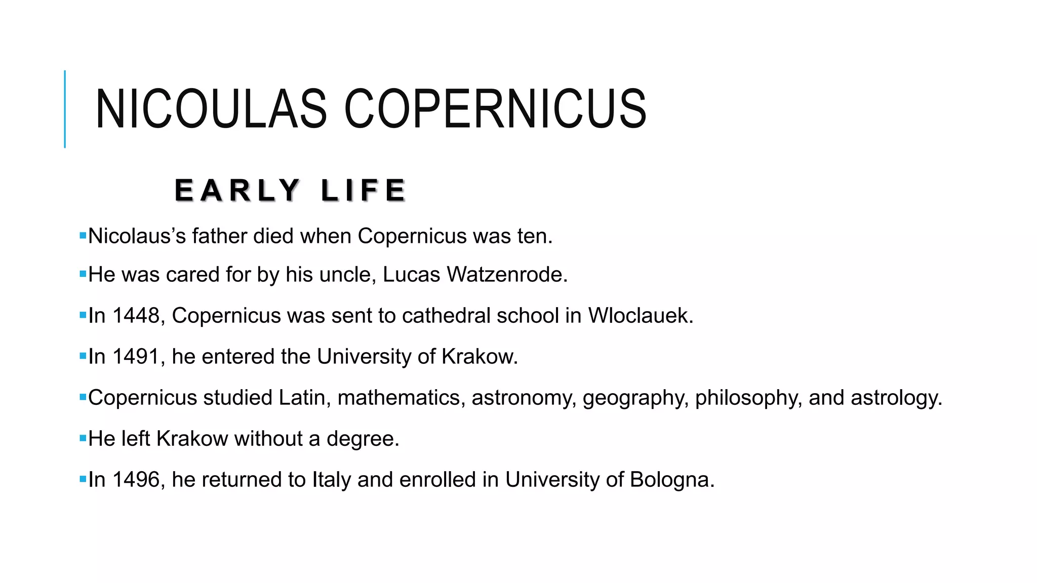 NICOULAS COPERNICUS
E A R LY L I F E
Nicolaus’s father died when Copernicus was ten.
He was cared for by his uncle, Lucas Watzenrode.
In 1448, Copernicus was sent to cathedral school in Wloclauek.
In 1491, he entered the University of Krakow.
Copernicus studied Latin, mathematics, astronomy, geography, philosophy, and astrology.
He left Krakow without a degree.
In 1496, he returned to Italy and enrolled in University of Bologna.
 