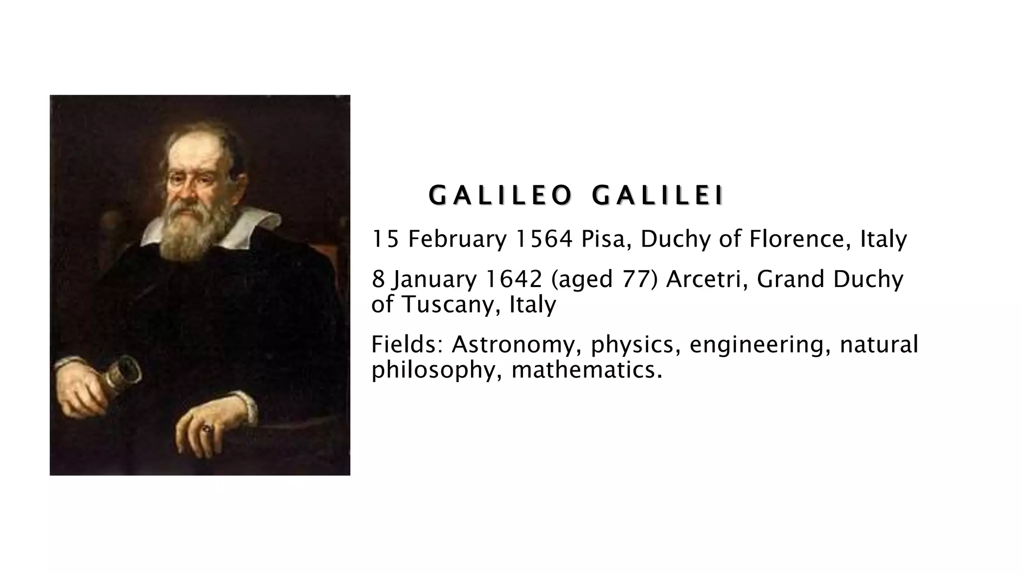 G A L I L E O G A L I L E I
15 February 1564 Pisa, Duchy of Florence, Italy
8 January 1642 (aged 77) Arcetri, Grand Duchy
of Tuscany, Italy
Fields: Astronomy, physics, engineering, natural
philosophy, mathematics.
 
