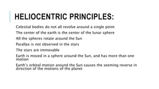 HELIOCENTRIC PRINCIPLES:
Celestial bodies do not all revolve around a single point
The center of the earth is the center of the lunar sphere
All the spheres rotate around the Sun
Parallax is not observed in the stars
The stars are immovable
Earth is moved in a sphere around the Sun, and has more than one
motion
Earth’s orbital motion around the Sun causes the seeming reverse in
direction of the motions of the planet
 