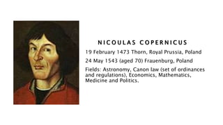 N I C O U L A S C O P E R N I C U S
19 February 1473 Thorn, Royal Prussia, Poland
24 May 1543 (aged 70) Frauenburg, Poland
Fields: Astronomy, Canon law (set of ordinances
and regulations), Economics, Mathematics,
Medicine and Politics.
 
