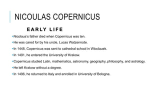 NICOULAS COPERNICUS
E A R LY L I F E
Nicolaus’s father died when Copernicus was ten.
He was cared for by his uncle, Lucas Watzenrode.
In 1448, Copernicus was sent to cathedral school in Wloclauek.
In 1491, he entered the University of Krakow.
Copernicus studied Latin, mathematics, astronomy, geography, philosophy, and astrology.
He left Krakow without a degree.
In 1496, he returned to Italy and enrolled in University of Bologna.
 