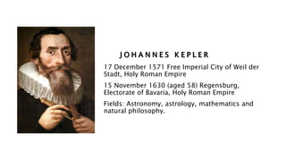 J O H A N N E S K E P L E R
17 December 1571 Free Imperial City of Weil der
Stadt, Holy Roman Empire
15 November 1630 (aged 58) Regensburg,
Electorate of Bavaria, Holy Roman Empire
Fields: Astronomy, astrology, mathematics and
natural philosophy.
 