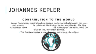 JOHANNES KEPLER
C O N T R I B U T I O N T O T H E W O R L D
Kepler found many magical and mysterious mathematical relations in the stars
and planets. He published his findings in two more books: The New
Astronomy, 1609. The Harmony of the World, 1619 Out
of all of this, three laws survive.
 The first two involve a new shape for astronomy, the ellipse.
 