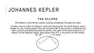 JOHANNES KEPLER
T H E E L L I P S E
The Ellipse is formed by a plane cutting completely through the cone.
Another way to make an ellipse is with two focal points (A and B above), and a
length of, say, string, longer than the distance AB. If the string is stretched taut
with a pencil and pulled around the points, the path of the pencil point is an
ellipse. In the diagram above, that means that if C is any point on the ellipse,
AC+BC is always the same.
 