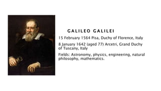 G A L I L E O G A L I L E I
15 February 1564 Pisa, Duchy of Florence, Italy
8 January 1642 (aged 77) Arcetri, Grand Duchy
of Tuscany, Italy
Fields: Astronomy, physics, engineering, natural
philosophy, mathematics.
 