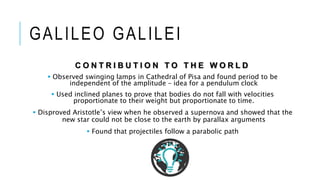 GALILEO GALILEI
C O N T R I B U T I O N T O T H E W O R L D
 Observed swinging lamps in Cathedral of Pisa and found period to be
independent of the amplitude – idea for a pendulum clock
 Used inclined planes to prove that bodies do not fall with velocities
proportionate to their weight but proportionate to time.
 Disproved Aristotle’s view when he observed a supernova and showed that the
new star could not be close to the earth by parallax arguments
 Found that projectiles follow a parabolic path
 