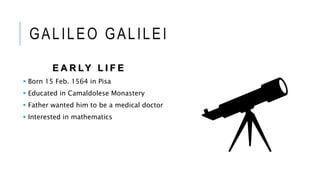 GALILEO GALILEI
E A R LY L I F E
 Born 15 Feb. 1564 in Pisa
 Educated in Camaldolese Monastery
 Father wanted him to be a medical doctor
 Interested in mathematics
 