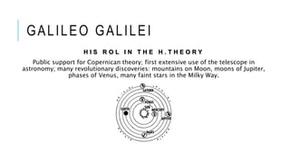 GALILEO GALILEI
H I S R O L I N T H E H . T H E O R Y
Public support for Copernican theory; first extensive use of the telescope in
astronomy; many revolutionary discoveries: mountains on Moon, moons of Jupiter,
phases of Venus, many faint stars in the Milky Way.
 