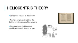 HELIOCENTRIC THEORY
•Galileo was accused of Blasphemy
•The holy scripture stated that the
Earth was in the centre of the universe
•The church and the bible were
considered the only sources of true
 