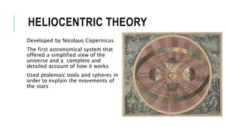 HELIOCENTRIC THEORY
Developed by Nicolaus Copernicus
The first astronomical system that
offered a simplified view of the
universe and a complete and
detailed account of how it works
Used ptolemaic tools and spheres in
order to explain the movements of
the stars
 