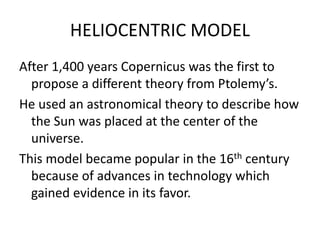HELIOCENTRIC MODEL 
After 1,400 years Copernicus was the first to 
propose a different theory from Ptolemy’s. 
He used an astronomical theory to describe how 
the Sun was placed at the center of the 
universe. 
This model became popular in the 16th century 
because of advances in technology which 
gained evidence in its favor. 
 
