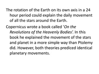 The rotation of the Earth on its own axis in a 24 
hour period could explain the daily movement 
of all the stars around the Earth. 
Copernicus wrote a book called ‘On the 
Revolutions of the Heavenly Bodies’. In this 
book he explained the movement of the stars 
and planet in a more simple way than Ptolemy 
did. However, both theories prediced identical 
planetary movements. 
 