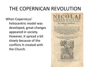 THE COPERNICAN REVOLUTION 
When Copernicus’ 
heliocentric model was 
developed, great changes 
appeared in society. 
However, it spread a bit 
slowly because of the 
conflicts it created with 
the Church. 
 