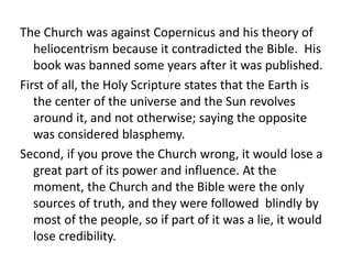 The Church was against Copernicus and his theory of 
heliocentrism because it contradicted the Bible. His 
book was banned some years after it was published. 
First of all, the Holy Scripture states that the Earth is 
the center of the universe and the Sun revolves 
around it, and not otherwise; saying the opposite 
was considered blasphemy. 
Second, if you prove the Church wrong, it would lose a 
great part of its power and influence. At the 
moment, the Church and the Bible were the only 
sources of truth, and they were followed blindly by 
most of the people, so if part of it was a lie, it would 
lose credibility. 
 