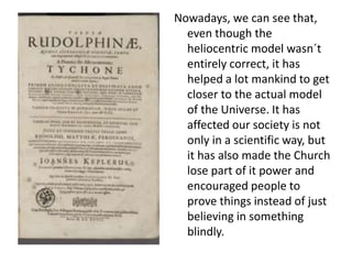 Nowadays, we can see that, 
even though the 
heliocentric model wasn´t 
entirely correct, it has 
helped a lot mankind to get 
closer to the actual model 
of the Universe. It has 
affected our society is not 
only in a scientific way, but 
it has also made the Church 
lose part of it power and 
encouraged people to 
prove things instead of just 
believing in something 
blindly. 
