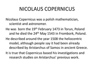 NICOLAUS COPERNICUS 
Nicolaus Copernicus was a polish mathematician, 
scientist and astronomer. 
He was born the 19th February 1473 in Torun, Poland 
and he died the 24th May 1543 in Frombork, Poland. 
He described around the year 1508 the heliocentric 
model, although people say it had been already 
described by Aristarchus of Samos in ancient Greece. 
It is true that Copernicus based his investigations and 
research studies on Aristarchus’ previous work. 
 
