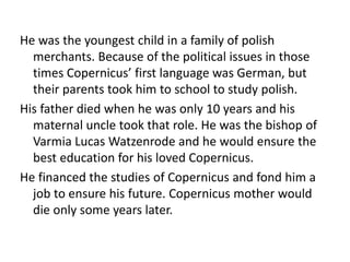 He was the youngest child in a family of polish 
merchants. Because of the political issues in those 
times Copernicus’ first language was German, but 
their parents took him to school to study polish. 
His father died when he was only 10 years and his 
maternal uncle took that role. He was the bishop of 
Varmia Lucas Watzenrode and he would ensure the 
best education for his loved Copernicus. 
He financed the studies of Copernicus and fond him a 
job to ensure his future. Copernicus mother would 
die only some years later. 
 