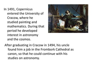 In 1491, Copernicus 
entered the University of 
Cracow, where he 
studied painting and 
mathematics. During that 
period he developed 
interest in astronomy 
and the cosmos. 
After graduating in Cracow in 1494, his uncle 
found him a job in the Frombork Cathedral as 
canon, so that he could continue with his 
studies on astronomy. 
 