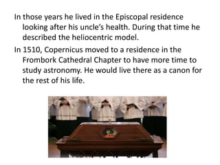In those years he lived in the Episcopal residence 
looking after his uncle’s health. During that time he 
described the heliocentric model. 
In 1510, Copernicus moved to a residence in the 
Frombork Cathedral Chapter to have more time to 
study astronomy. He would live there as a canon for 
the rest of his life. 
 