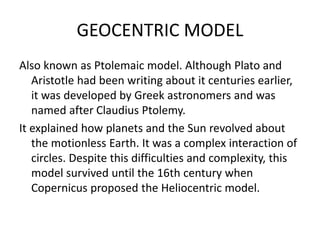 GEOCENTRIC MODEL 
Also known as Ptolemaic model. Although Plato and 
Aristotle had been writing about it centuries earlier, 
it was developed by Greek astronomers and was 
named after Claudius Ptolemy. 
It explained how planets and the Sun revolved about 
the motionless Earth. It was a complex interaction of 
circles. Despite this difficulties and complexity, this 
model survived until the 16th century when 
Copernicus proposed the Heliocentric model. 
 