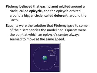 Ptolemy believed that each planet orbited around a 
circle, called epicycle, and the epicycle orbited 
around a bigger circle, called deferent, around the 
Earth. 
Equants were the solution that Ptolemy gave to some 
of the discrepancies the model had. Equants were 
the point at which an epicycle’s center always 
seemed to move at the same speed. 
 