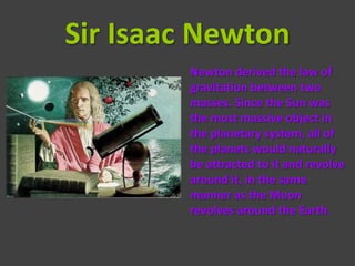 Sir Isaac Newton
        Newton derived the law of
        gravitation between two
        masses. Since the Sun was
        the most massive object in
        the planetary system, all of
        the planets would naturally
        be attracted to it and revolve
        around it, in the same
        manner as the Moon
        revolves around the Earth.
 
