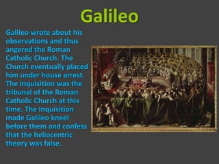 Galileo
Galileo wrote about his
observations and thus
angered the Roman
Catholic Church. The
Church eventually placed
him under house arrest.
The Inquisition was the
tribunal of the Roman
Catholic Church at this
time. The Inquisition
made Galileo kneel
before them and confess
that the heliocentric
theory was false.
 