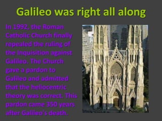 Galileo was right all along
In 1992, the Roman
Catholic Church finally
repealed the ruling of
the Inquisition against
Galileo. The Church
gave a pardon to
Galileo and admitted
that the heliocentric
theory was correct. This
pardon came 350 years
after Galileo's death.
 