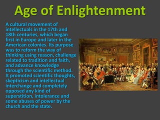 Age of Enlightenment
A cultural movement of
intellectuals in the 17th and
18th centuries, which began
first in Europe and later in the
American colonies. Its purpose
was to reform the way of
thinking using reason, challenge
related to tradition and faith,
and advance knowledge
through the scientific method.
It promoted scientific thoughts,
skepticism and intellectual
interchange and completely
opposed any kind of
superstition, intolerance and
some abuses of power by the
church and the state.
 