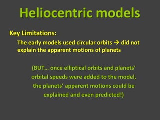 Heliocentric models
Key Limitations:
  The early models used circular orbits  did not
  explain the apparent motions of planets

       (BUT… once elliptical orbits and planets’
       orbital speeds were added to the model,
        the planets’ apparent motions could be
            explained and even predicted!)
 