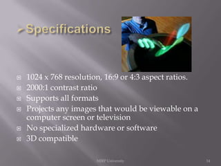 








1024 x 768 resolution, 16:9 or 4:3 aspect ratios.
2000:1 contrast ratio
Supports all formats
Projects any images that would be viewable on a
computer screen or television
No specialized hardware or software
3D compatible
MJRP University

14

 