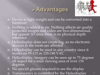 










Device is light weight and can be converted into a
furniture
Nothing is added to air. Nothing affects air quality
projected images and video are two-dimensional,
but appear 3D since there is no physical depth
reference
Heliodisplay does not create fog, so no electronic
devices in the room are affected
Heliodisplay can be used in any country since it
works on 95-115 or 220-240 VAC
Heliodisplay, imagery can be seen up to 75 degrees
off aspect for a total viewing area of over 150
degrees
No special glasses required to see the display
MJRP University
15
Translucency is controlled by the Heliodisplay

 