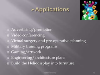 







Advertising/promotion
Video conferencing
Virtual surgery and pre-operative planning
Military training programs
Gaming/artwork
Engineering/architecture plans
Build the Heliodisplay into furniture
MJRP University

17

 
