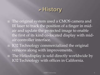 





The original system used a CMOS camera and
IR laser to track the position of a finger in midair and update the projected image to enable
the first of its kind co-located display with midair controller interface.
IO2 Technology commercialized the original
versions along with improvements.
The Heliodisplay is sold directly worldwide by
IO2 Technology with offices in California.
MJRP University

6

 