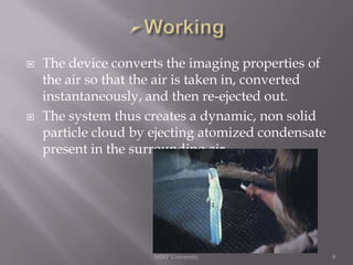 



The device converts the imaging properties of
the air so that the air is taken in, converted
instantaneously, and then re-ejected out.
The system thus creates a dynamic, non solid
particle cloud by ejecting atomized condensate
present in the surrounding air.

MJRP University

8

 