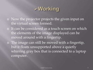 





Now the projector projects the given input on
the virtual screen formed.
It can be considered as a touch screen on which
the elements of the image displayed can be
moved around with a fingertip.
The image can still be moved with a fingertip,
but it floats unsupported above a quietly
whirring gray box that is connected to a laptop
computer.

MJRP University

9

 