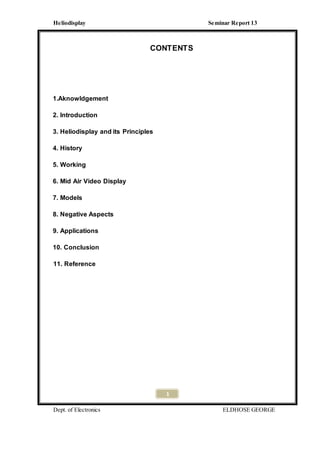 Heliodisplay Seminar Report 13
Dept. of Electronics ELDHOSE GEORGE
1
CONTENTS
1.Aknowldgement
2. Introduction
3. Heliodisplay and its Principles
4. History
5. Working
6. Mid Air Video Display
7. Models
8. Negative Aspects
9. Applications
10. Conclusion
11. Reference
 