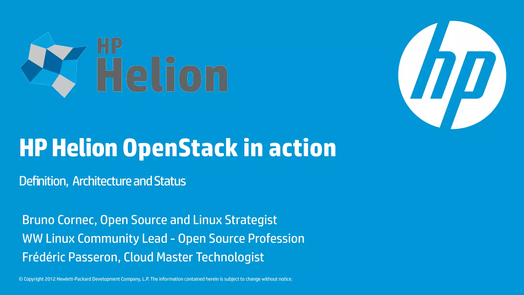 © Copyright 2012 Hewlett-Packard Development Company, L.P. The information contained herein is subject to change without notice.
HPHelion OpenStack in action
Definition, ArchitectureandStatus
Bruno Cornec, Open Source and Linux Strategist
WW Linux Community Lead - Open Source Profession
Frédéric Passeron, Cloud Master Technologist
 