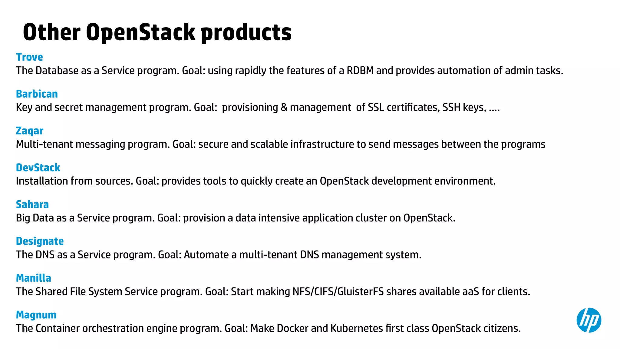 33
Other OpenStack products
Trove
The Database as a Service program. Goal: using rapidly the features of a RDBM and provides automation of admin tasks.
Barbican
Key and secret management program. Goal: provisioning & management of SSL certificates, SSH keys, ....
Zaqar
Multi-tenant messaging program. Goal: secure and scalable infrastructure to send messages between the programs
DevStack
Installation from sources. Goal: provides tools to quickly create an OpenStack development environment.
Sahara
Big Data as a Service program. Goal: provision a data intensive application cluster on OpenStack.
Designate
The DNS as a Service program. Goal: Automate a multi-tenant DNS management system.
Manilla
The Shared File System Service program. Goal: Start making NFS/CIFS/GluisterFS shares available aaS for clients.
Magnum
The Container orchestration engine program. Goal: Make Docker and Kubernetes first class OpenStack citizens.
 