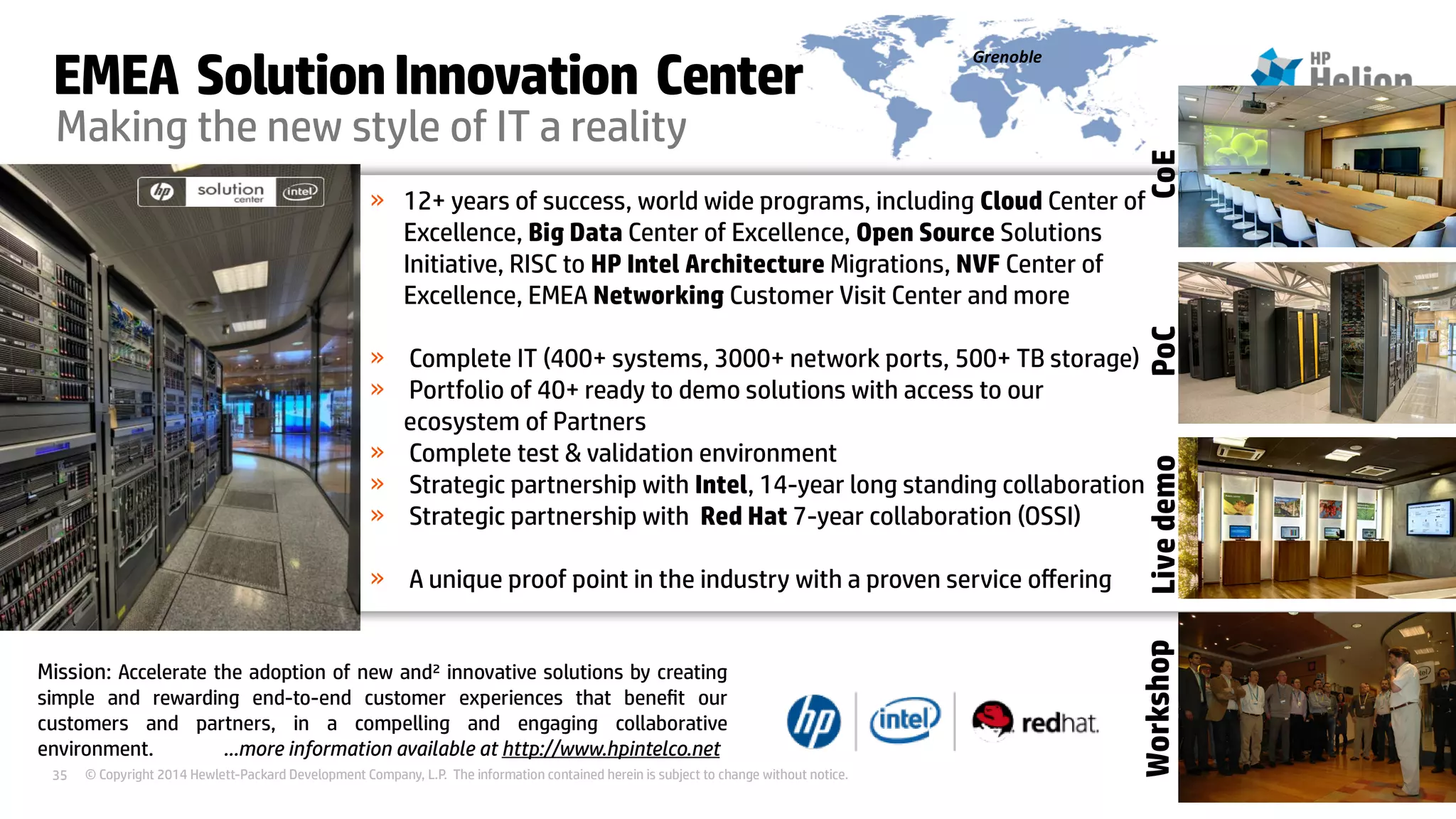 © Copyright 2014 Hewlett-Packard Development Company, L.P. The information contained herein is subject to change without notice.35
Making the new style of IT a reality
» 12+ years of success, world wide programs, including Cloud Center of
Excellence, Big Data Center of Excellence, Open Source Solutions
Initiative, RISC to HP Intel Architecture Migrations, NVF Center of
Excellence, EMEA Networking Customer Visit Center and more
» Complete IT (400+ systems, 3000+ network ports, 500+ TB storage)
» Portfolio of 40+ ready to demo solutions with access to our
ecosystem of Partners
» Complete test & validation environment
» Strategic partnership with Intel, 14-year long standing collaboration
» Strategic partnership with Red Hat 7-year collaboration (OSSI)
» A unique proof point in the industry with a proven service offering
Grenoble
Mission: Accelerate the adoption of new and² innovative solutions by creating
simple and rewarding end-to-end customer experiences that benefit our
customers and partners, in a compelling and engaging collaborative
environment. …more information available at http://www.hpintelco.net
EMEA SolutionInnovation Center
WorkshopPoCLivedemoCoE
 
