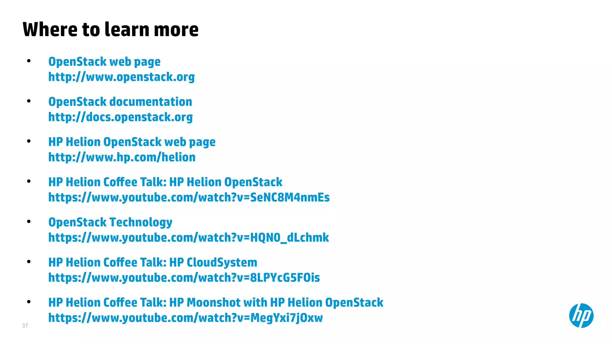 37
Where to learn more
●
OpenStack web page
http://www.openstack.org
●
OpenStack documentation
http://docs.openstack.org
●
HP Helion OpenStack web page
http://www.hp.com/helion
●
HP Helion Coffee Talk: HP Helion OpenStack
https://www.youtube.com/watch?v=SeNC8M4nmEs
●
OpenStack Technology
https://www.youtube.com/watch?v=HQN0_dLchmk
●
HP Helion Coffee Talk: HP CloudSystem
https://www.youtube.com/watch?v=8LPYcG5FOis
●
HP Helion Coffee Talk: HP Moonshot with HP Helion OpenStack
https://www.youtube.com/watch?v=MegYxi7jOxw
 