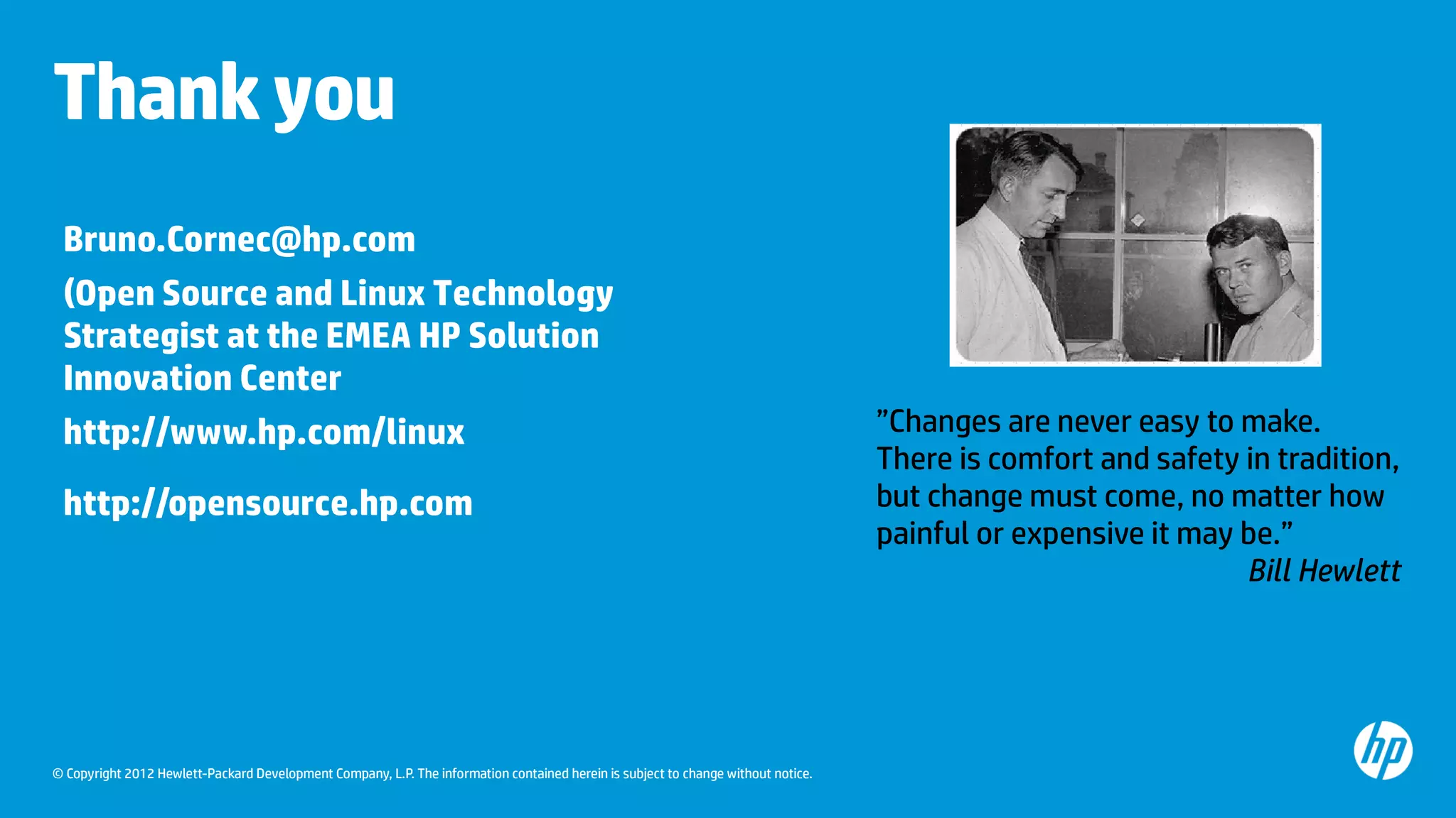 © Copyright 2012 Hewlett-Packard Development Company, L.P. The information contained herein is subject to change without notice.
Thankyou
”Changes are never easy to make.
There is comfort and safety in tradition,
but change must come, no matter how
painful or expensive it may be.”
Bill Hewlett
Bruno.Cornec@hp.com
(Open Source and Linux Technology
Strategist at the EMEA HP Solution
Innovation Center
http://www.hp.com/linux
http://opensource.hp.com
 
