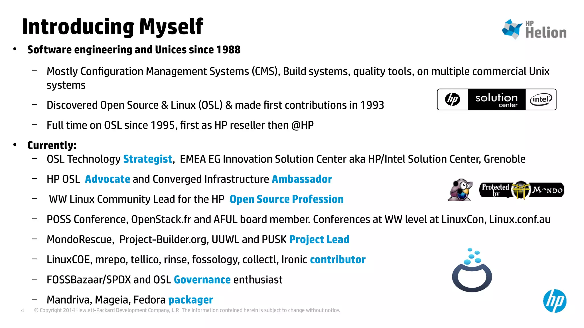 © Copyright 2014 Hewlett-Packard Development Company, L.P. The information contained herein is subject to change without notice.4
Introducing Myself
●
Software engineering and Unices since 1988
– Mostly Configuration Management Systems (CMS), Build systems, quality tools, on multiple commercial Unix
systems
– Discovered Open Source & Linux (OSL) & made first contributions in 1993
– Full time on OSL since 1995, first as HP reseller then @HP
●
Currently:
– OSL Technology Strategist, EMEA EG Innovation Solution Center aka HP/Intel Solution Center, Grenoble
– HP OSL Advocate and Converged Infrastructure Ambassador
– WW Linux Community Lead for the HP Open Source Profession
– POSS Conference, OpenStack.fr and AFUL board member. Conferences at WW level at LinuxCon, Linux.conf.au
– MondoRescue, Project-Builder.org, UUWL and PUSK Project Lead
– LinuxCOE, mrepo, tellico, rinse, fossology, collectl, Ironic contributor
– FOSSBazaar/SPDX and OSL Governance enthusiast
– Mandriva, Mageia, Fedora packager
 
